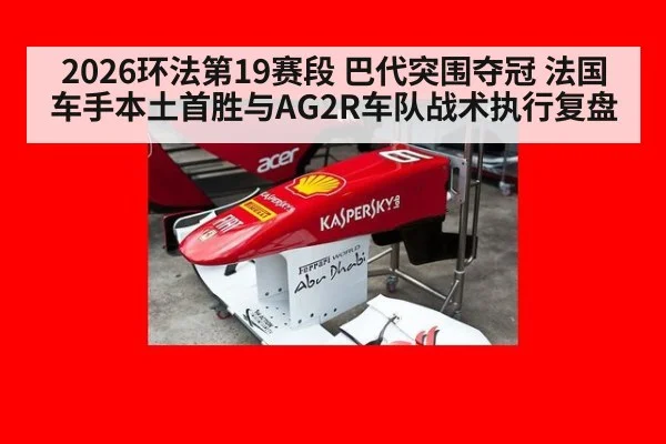 2026环法第19赛段 巴代突围夺冠 法国车手本土首胜与AG2R车队战术执行复盘