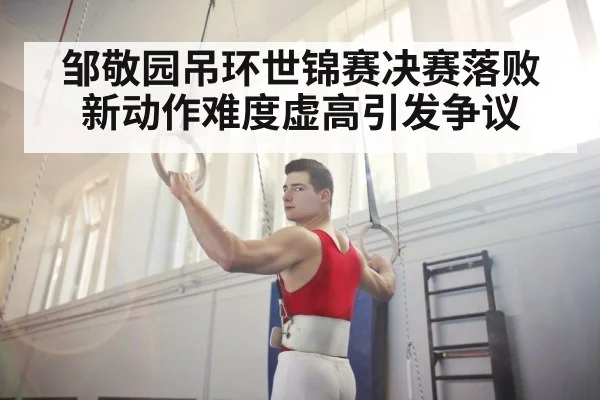 邹敬园吊环世锦赛决赛落败 新动作难度虚高引发争议